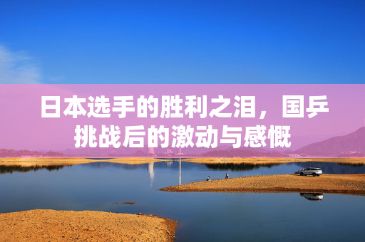 日本选手的胜利之泪，国乒挑战后的激动与感慨