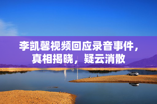 李凯馨视频回应录音事件，真相揭晓，疑云消散