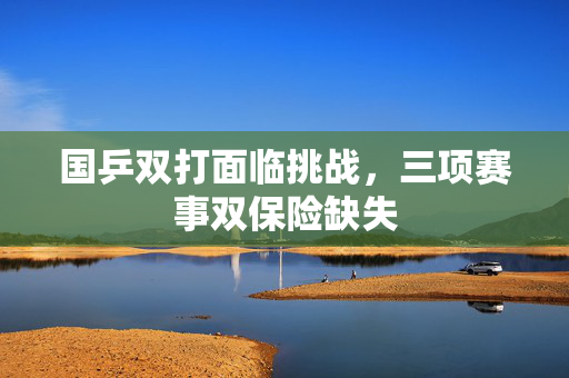 国乒双打面临挑战，三项赛事双保险缺失