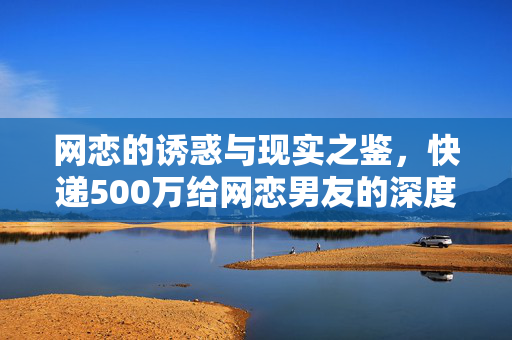 网恋的诱惑与现实之鉴，快递500万给网恋男友的深度思考