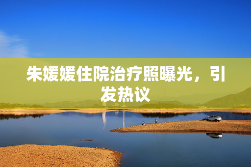 朱媛媛住院治疗照曝光，引发热议