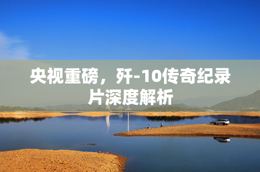 央视重磅，歼-10传奇纪录片深度解析