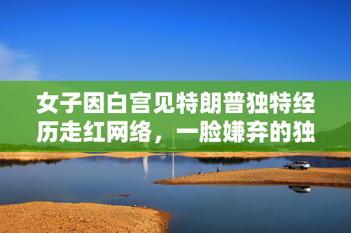 女子因白宫见特朗普独特经历走红网络，一脸嫌弃的独特瞬间