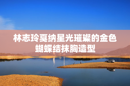 林志玲戛纳星光璀璨的金色蝴蝶结抹胸造型