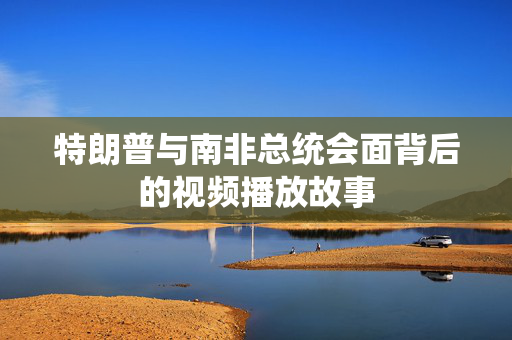 特朗普与南非总统会面背后的视频播放故事