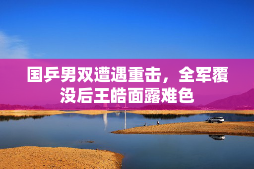 国乒男双遭遇重击，全军覆没后王皓面露难色