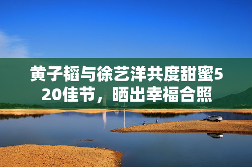 黄子韬与徐艺洋共度甜蜜520佳节，晒出幸福合照