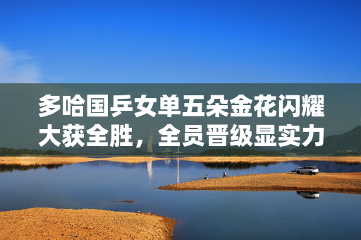 多哈国乒女单五朵金花闪耀大获全胜，全员晋级显实力