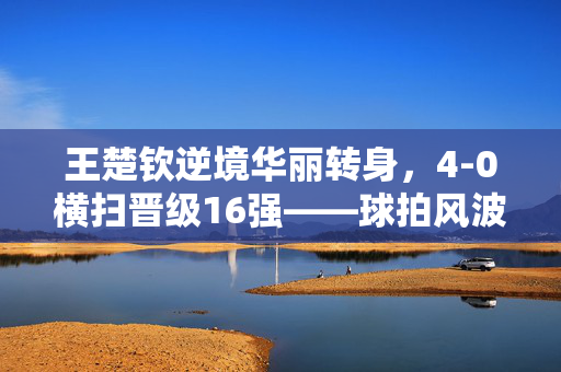 王楚钦逆境华丽转身，4-0横扫晋级16强——球拍风波后的强势崛起