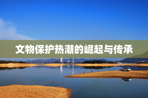 文物保护热潮的崛起与传承