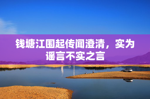 钱塘江围起传闻澄清，实为谣言不实之言