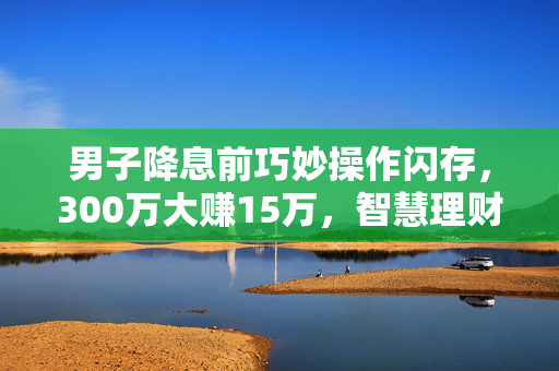 男子降息前巧妙操作闪存，300万大赚15万，智慧理财的典范