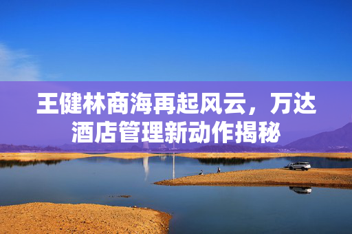 王健林商海再起风云，万达酒店管理新动作揭秘