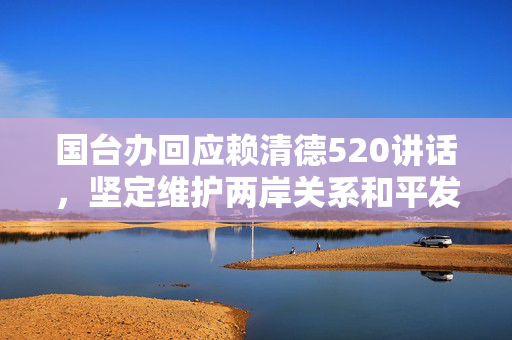 国台办回应赖清德520讲话，坚定维护两岸关系和平发展，斥其枉费心机