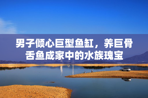 男子倾心巨型鱼缸，养巨骨舌鱼成家中的水族瑰宝