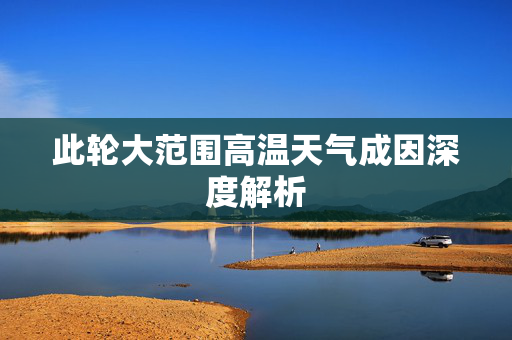 此轮大范围高温天气成因深度解析