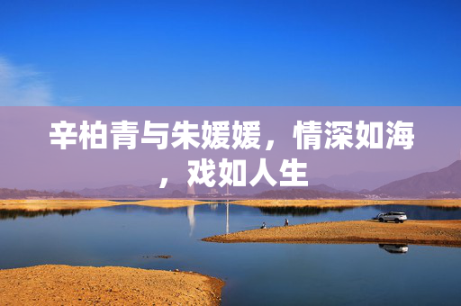 辛柏青与朱媛媛，情深如海，戏如人生