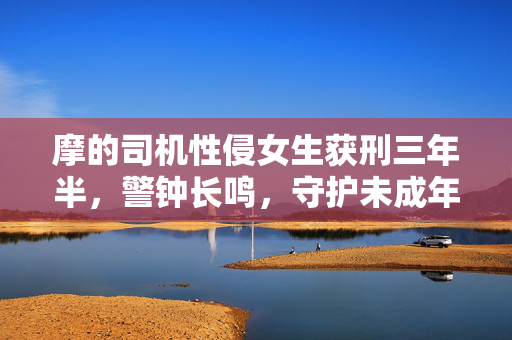 摩的司机性侵女生获刑三年半，警钟长鸣，守护未成年人安全不容忽视
