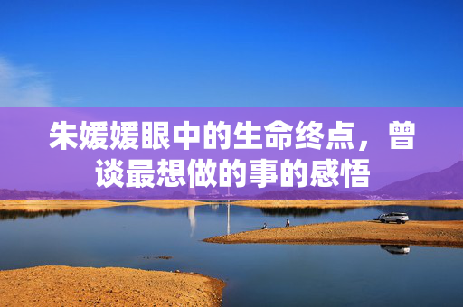 朱媛媛眼中的生命终点，曾谈最想做的事的感悟
