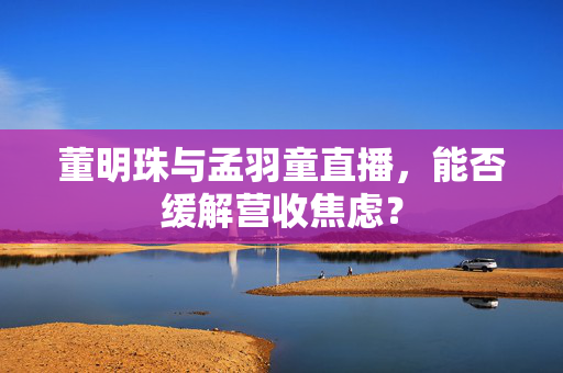 董明珠与孟羽童直播，能否缓解营收焦虑？