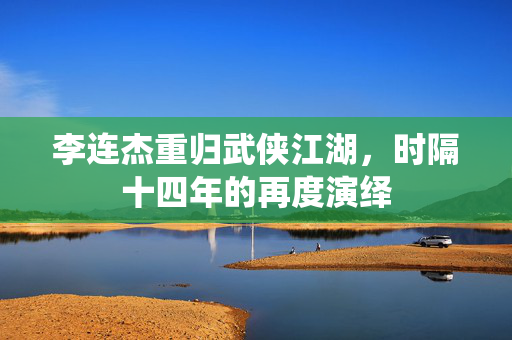 李连杰重归武侠江湖，时隔十四年的再度演绎