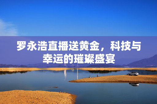 罗永浩直播送黄金，科技与幸运的璀璨盛宴