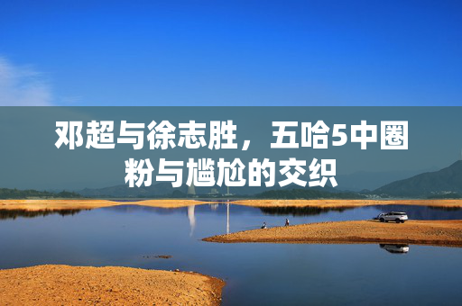 邓超与徐志胜，五哈5中圈粉与尴尬的交织