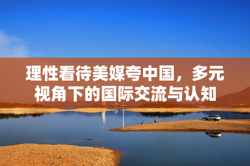 理性看待美媒夸中国，多元视角下的国际交流与认知