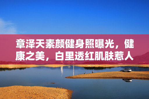 章泽天素颜健身照曝光，健康之美，白里透红肌肤惹人注目