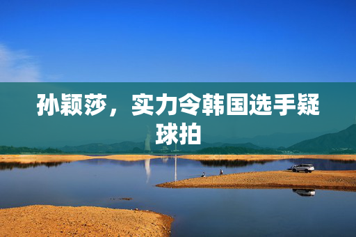 孙颖莎，实力令韩国选手疑球拍