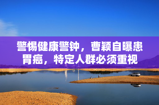 警惕健康警钟，曹颖自曝患胃癌，特定人群必须重视