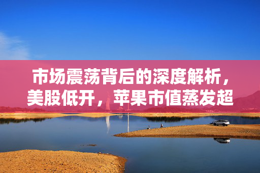 市场震荡背后的深度解析，美股低开，苹果市值蒸发超1000亿美元