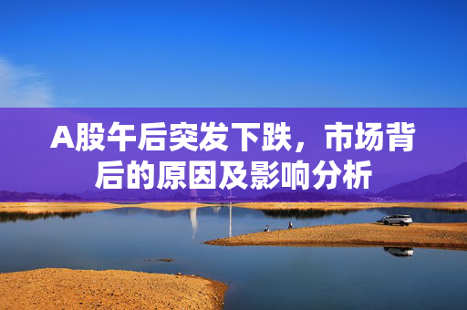 A股午后突发下跌，市场背后的原因及影响分析