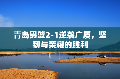青岛男篮2-1逆袭广厦，坚韧与荣耀的胜利