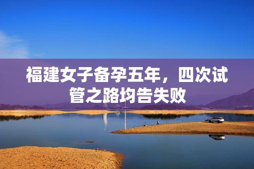 福建女子备孕五年，四次试管之路均告失败