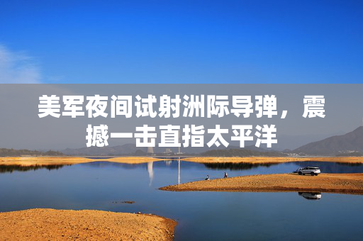 美军夜间试射洲际导弹，震撼一击直指太平洋