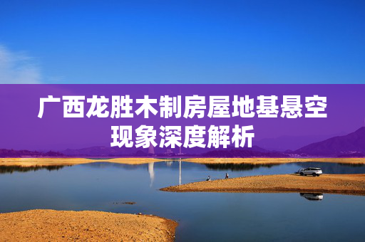 广西龙胜木制房屋地基悬空现象深度解析