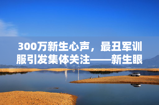 300万新生心声，最丑军训服引发集体关注——新生眼中的天塌了
