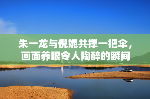 朱一龙与倪妮共撑一把伞，画面养眼令人陶醉的瞬间