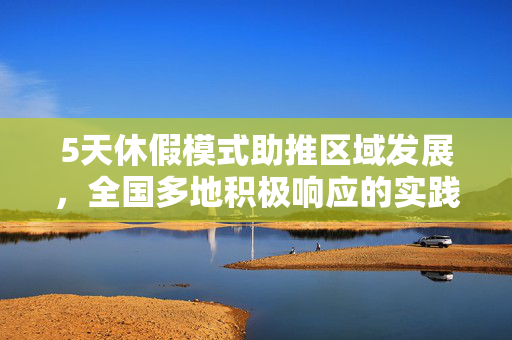 5天休假模式助推区域发展，全国多地积极响应的实践与探索