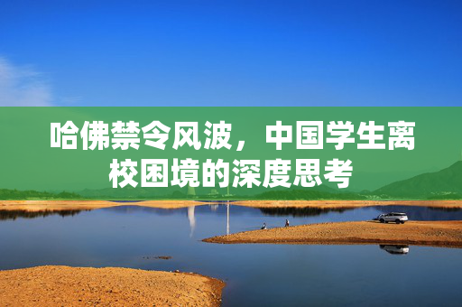 哈佛禁令风波，中国学生离校困境的深度思考