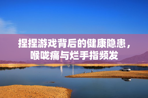 捏捏游戏背后的健康隐患，喉咙痛与烂手指频发