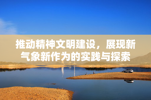 推动精神文明建设，展现新气象新作为的实践与探索