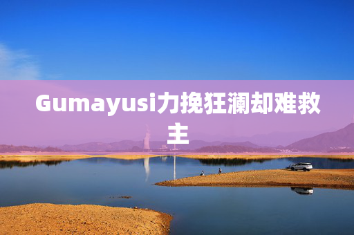 Gumayusi力挽狂澜却难救主