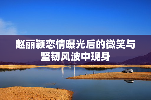 赵丽颖恋情曝光后的微笑与坚韧风波中现身