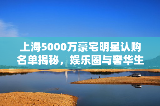 上海5000万豪宅明星认购名单揭秘，娱乐圈与奢华生活的交织