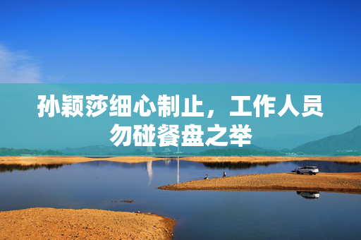 孙颖莎细心制止，工作人员勿碰餐盘之举
