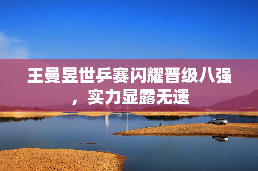 王曼昱世乒赛闪耀晋级八强，实力显露无遗