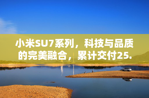 小米SU7系列，科技与品质的完美融合，累计交付25.8万辆的见证