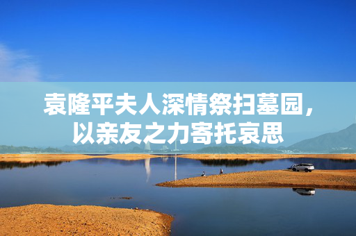 袁隆平夫人深情祭扫墓园，以亲友之力寄托哀思